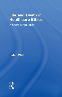 Life and Death in Healthcare Ethics - Helen Watt