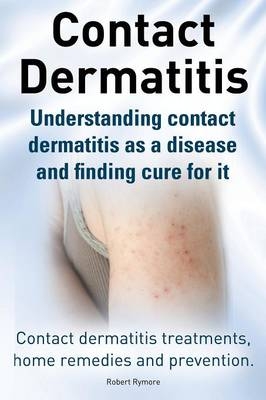 Contact Dermatitis. Contact Dermatitis Treatments, Home Remedies and Prevention. Understanding Contact Dermatitis as a Disease and Finding Cure for It - Robert Rymore