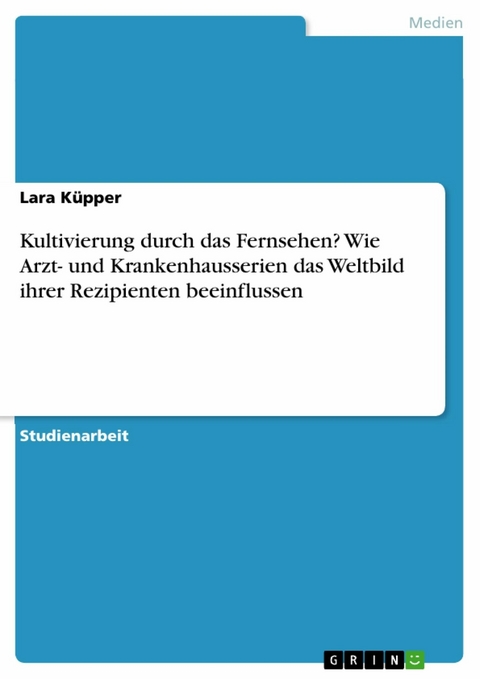 Kultivierung durch das Fernsehen? Wie Arzt- und Krankenhausserien das Weltbild ihrer Rezipienten beeinflussen - Lara Küpper