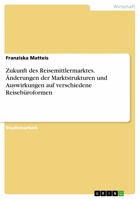 Zukunft des Reisemittlermarktes. Änderungen der Marktstrukturen und Auswirkungen auf verschiedene Reisebüroformen -  Franziska Matteis