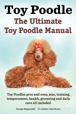 Toy Poodles. the Ultimate Toy Poodle Manual. Toy Poodles Pros and Cons, Size, Training, Temperament, Health, Grooming, Daily Care All Included. - George Hoppendale, Asia Moore