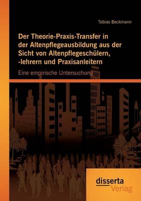 Der Theorie-Praxis-Transfer in der Altenpflegeausbildung aus der Sicht von Altenpflegeschülern, -lehrern und Praxisanleitern: Eine empirische Untersuchung - Tobias Beckmann