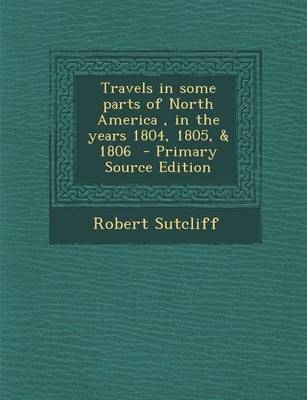 Travels in Some Parts of North America, in the Years 1804, 1805, & 1806 - Primary Source Edition - Robert Sutcliff