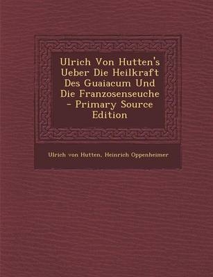 Ulrich Von Hutten's Ueber Die Heilkraft Des Guaiacum Und Die Franzosenseuche - Primary Source Edition - Ulrich von Hutten, Heinrich Oppenheimer