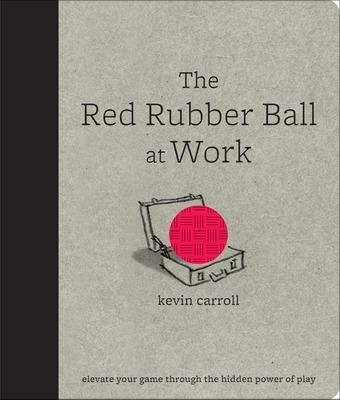 The Red Rubber Ball at Work: Elevate Your Game Through the Hidden Power of Play - Kevin Carroll