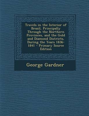 Travels in the Interior of Brazil, Principally Through the Northern Provinces, and the Gold and Diamond Districts, During the Years 1836-1841 - Primary Source Edition - George Gardner