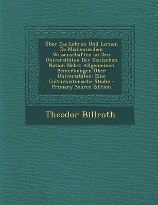 Uber Das Lehren Und Lernen de Medicinischen Wissenschaften an Den Universitaten Der Deutschen Nation Nebst Allgemeinen Bemerkungen Uber Universitaten - Theodor Billroth