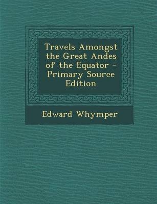 Travels Amongst the Great Andes of the Equator - Primary Source Edition - Edward Whymper