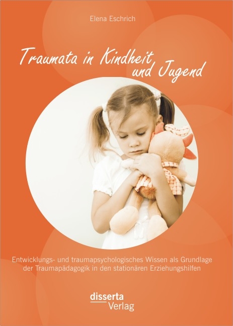 Traumata in Kindheit und Jugend: Entwicklungs- und traumapsychologisches Wissen als Grundlage der Traumapädagogik in den stationären Erziehungshilfen - Elena Eschrich