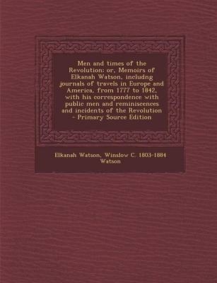 Men and Times of the Revolution; Or, Memoirs of Elkanah Watson, Includng Journals of Travels in Europe and America, from 1777 to 1842, with His Correspondence with Public Men and Reminiscences and Incidents of the Revolution - Elkanah Watson, Winslow C Watson