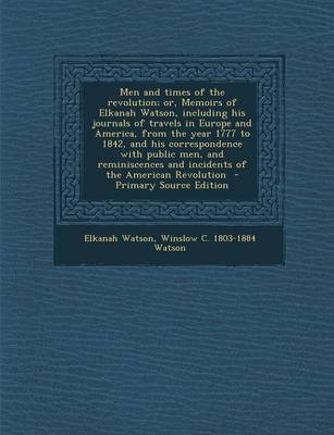 Men and Times of the Revolution; Or, Memoirs of Elkanah Watson, Including His Journals of Travels in Europe and America, from the Year 1777 to 1842, and His Correspondence with Public Men, and Reminiscences and Incidents of the American Revolution - Elkanah Watson, Winslow C Watson