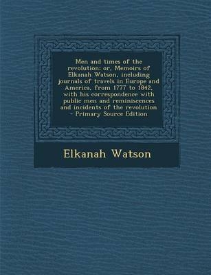 Men and Times of the Revolution; Or, Memoirs of Elkanah Watson, Including Journals of Travels in Europe and America, from 1777 to 1842, with His Corre - Elkanah Watson