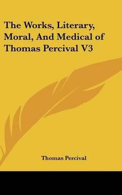 The Works, Literary, Moral, And Medical of Thomas Percival V3 - Thomas Percival