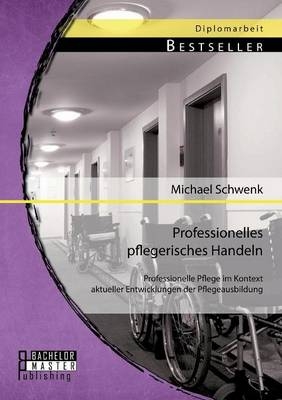 Professionelles pflegerisches Handeln: Professionelle Pflege im Kontext aktueller Entwicklungen der Pflegeausbildung - Michael Schwenk