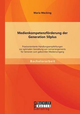 MedienkompetenzfÃ¶rderung der Generation 50plus: Praxisorientierte Handlungsempfehlungen zur optimalen Gestaltung von Lernarrangements fÃ¼r Senioren zum gekonnten Medienumgang - Maria Mecking