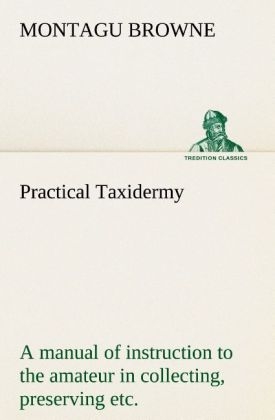 Practical Taxidermy A manual of instruction to the amateur in collecting, preserving, and setting up natural history specimens of all kinds. To which is added a chapter upon the pictorial arrangement of museums. With additional instructions in modelling and artistic taxidermy. - Montagu Browne