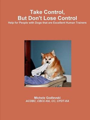 Take Control, But Don't Lose Control: Help for People With Dogs That Are Excellent Human Trainers - Michele Godlevski