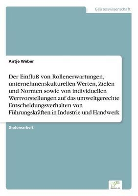 Der EinfluÃ von Rollenerwartungen, unternehmenskulturellen Werten, Zielen und Normen sowie von individuellen Wertvorstellungen auf das umweltgerechte Entscheidungsverhalten von FÃ¼hrungskrÃ¤ften in Industrie und Handwerk - Antje Weber