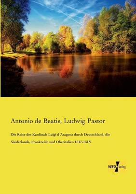 Die Reise des Kardinals Luigi dÂ´Aragona durch Deutschland, die Niederlande, Frankreich und Oberitalien 1517-1518 - Antonio De Beatis, Ludwig Pastor