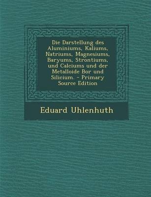 Die Darstellung Des Aluminiums, Kaliums, Natriums, Magnesiums, Baryums, Strontiums, Und Calciums Und Der Metalloide Bor Und Silicium. - Primary Source Edition - Eduard Uhlenhuth