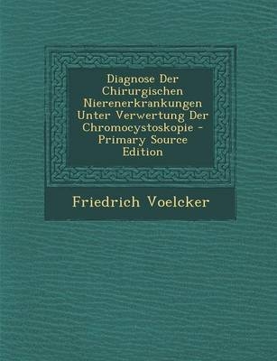 Diagnose Der Chirurgischen Nierenerkrankungen Unter Verwertung Der Chromocystoskopie - Primary Source Edition - Friedrich Voelcker