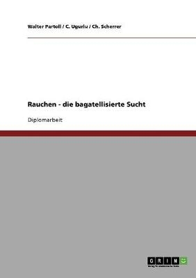 Rauchen -  die bagatellisierte Sucht - Walter Partoll, Ch. Scherrer, C. Ugurlu