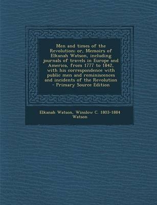 Men and Times of the Revolution; Or, Memoirs of Elkanah Watson, Including Journals of Travels in Europe and America, from 1777 to 1842, with His Correspondence with Public Men and Reminiscences and Incidents of the Revolution - Primary Source Edition - Elkanah Watson, Winslow C 1803-1884 Watson