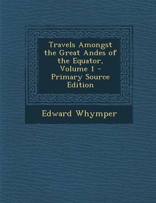 Travels Amongst the Great Andes of the Equator, Volume 1 - Edward Whymper