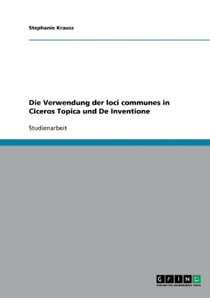 Die Verwendung der loci communes in Ciceros Topica und De Inventione - Stephanie Krauss