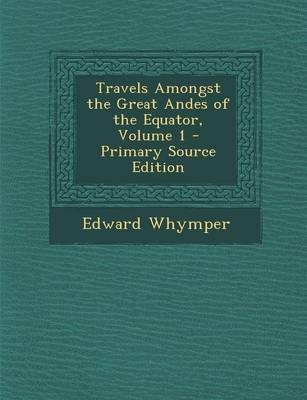 Travels Amongst the Great Andes of the Equator, Volume 1 - Edward Whymper