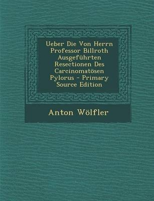 Ueber Die Von Herrn Professor Billroth Ausgefuhrten Resectionen Des Carcinomatosen Pylorus - Anton Wolfler