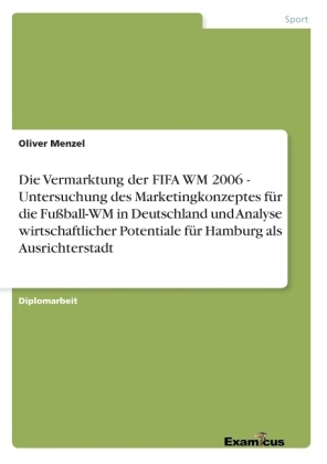 Die Vermarktung der FIFA WM 2006 - Untersuchung des Marketingkonzeptes für die Fußball-WM in Deutschland und Analyse wirtschaftlicher Potentiale für Hamburg als Ausrichterstadt - Oliver Menzel