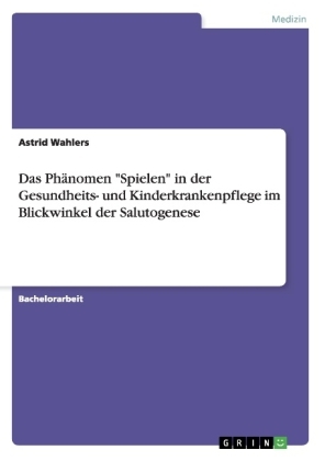 Das PhÃ¤nomen "Spielen" in der Gesundheits- und Kinderkrankenpflege im Blickwinkel der Salutogenese - Astrid Wahlers