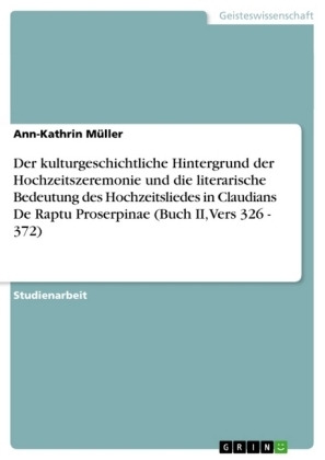 Der kulturgeschichtliche Hintergrund der Hochzeitszeremonie und die literarische Bedeutung des Hochzeitsliedes in Claudians De Raptu Proserpinae (Buch II, Vers 326 - 372) - Ann-Kathrin MÃ¼ller