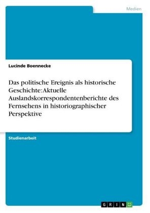 Das politische Ereignis als historische Geschichte: Aktuelle Auslandskorrespondentenberichte des Fernsehens in historiographischer Perspektive - Lucinde Boennecke