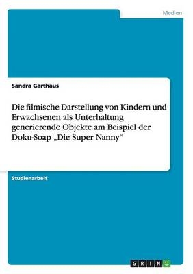 Die filmische Darstellung von Kindern und Erwachsenen als Unterhaltung generierende Objekte am Beispiel der Doku-Soap Â¿Die Super NannyÂ¿ - Sandra Garthaus