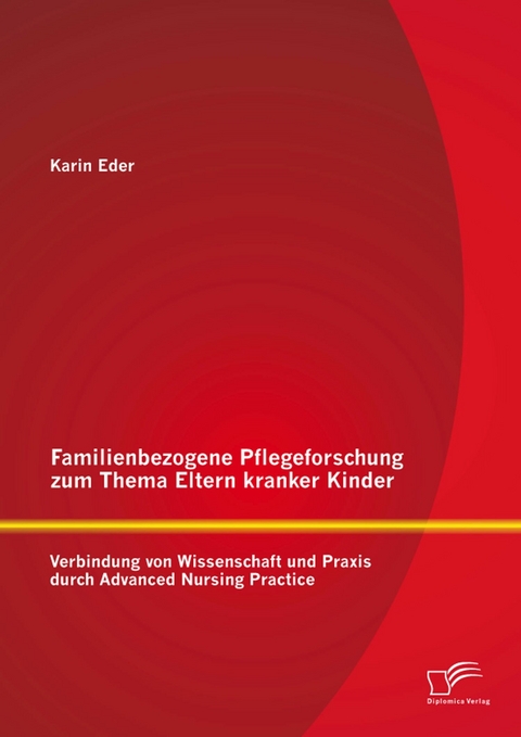 Familienbezogene Pflegeforschung zum Thema Eltern kranker Kinder: Verbindung von Wissenschaft und Praxis durch Advanced Nursing Practice - Karin Eder