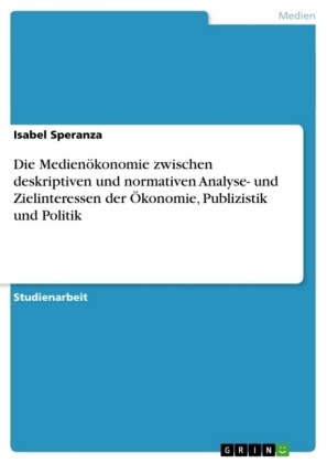 Die Medienökonomie zwischen deskriptiven und normativen Analyse- und Zielinteressen der Ökonomie, Publizistik und Politik - Isabel Speranza