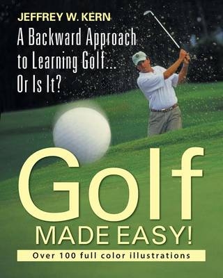 Golf Made Easy! a Backward Approach to Learning Golf... or Is It? - Jeffrey W Kern