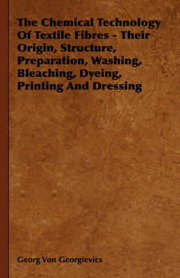 Chemical Technology of Textile Fibres - Their Origin, Structure, Preparation, Washing, Bleaching, Dyeing, Printing and Dressing -  Georg Von Georgievics