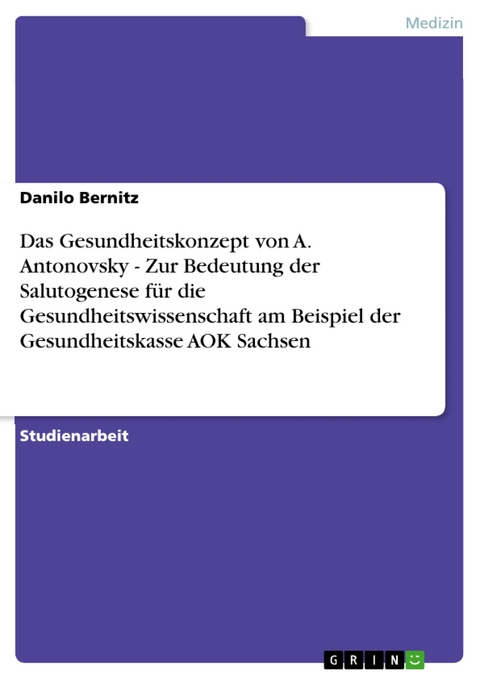 Das Gesundheitskonzept von A. Antonovsky - Zur Bedeutung der Salutogenese für die Gesundheitswissenschaft am Beispiel der Gesundheitskasse AOK Sachsen - Danilo Bernitz