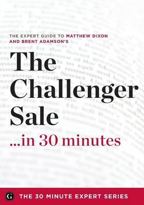 Challenger Sale ...in 30 Minutes - The Expert Guide to Matthew Dixon and Brent Adamson's Critically Acclaimed Book -  The 30 Minute Expert Series