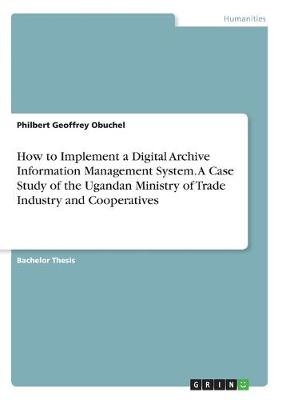 How to Implement a Digital Archive Information Management System. A Case Study of the Ugandan Ministry of Trade Industry and Cooperatives - Philbert Geoffrey Obuchel