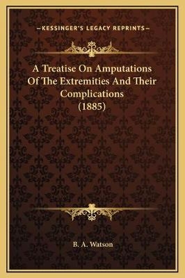 A Treatise On Amputations Of The Extremities And Their Complications (1885) - B A Watson