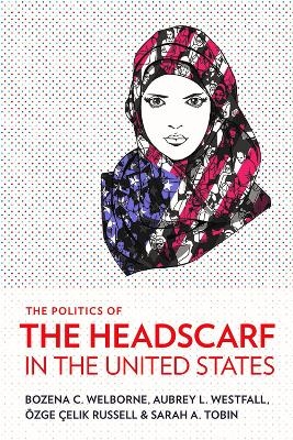 The Politics of the Headscarf in the United States - Bozena C. Welborne, Aubrey L. Westfall, Özge Çelik Russell, Sarah A. Tobin