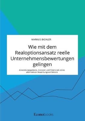 Wie mit dem Realoptionsansatz reelle Unternehmensbewertungen gelingen. Anwendungsgebiete, Grenzen und Potenziale eines alternativen Bewertungsverfahrens - Markus Bichler