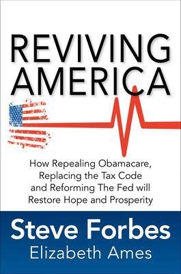 Reviving America: How Repealing Obamacare, Replacing the Tax Code and Reforming The Fed will Restore Hope and Prosperity - Steve Forbes, Elizabeth Ames