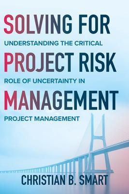 Solving for Project Risk Management: Understanding the Critical Role of Uncertainty in Project Management - Christian B. Smart, Christian Smart