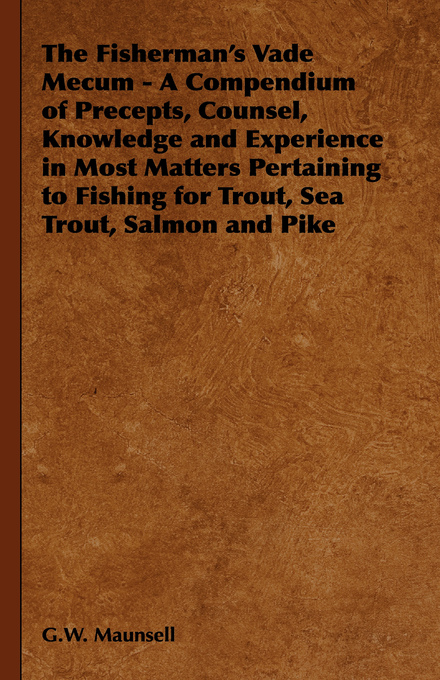 Fisherman's Vade Mecum - A Compendium of Precepts, Counsel, Knowledge and Experience in Most Matters Pertaining to Fishing for Trout, Sea Trout, Salmon and Pike -  G. W. Maunsell