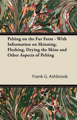 Pelting on the Fur Farm - With Information on Skinning, Fleshing, Drying the Skins and Other Aspects of Pelting -  Frank G. Ashbrook